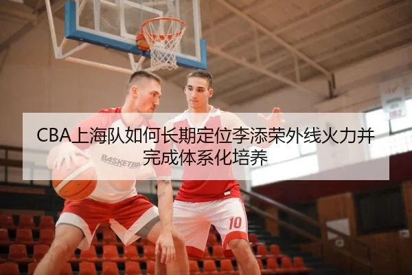 CBA上海队如何长期定位李添荣外线火力并完成体系化培养