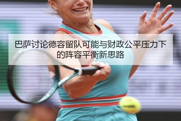 巴萨讨论德容留队可能与财政公平压力下的阵容平衡新思路
