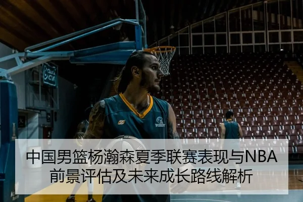 中国男篮杨瀚森夏季联赛表现与NBA前景评估及未来成长路线解析 - kaiyun