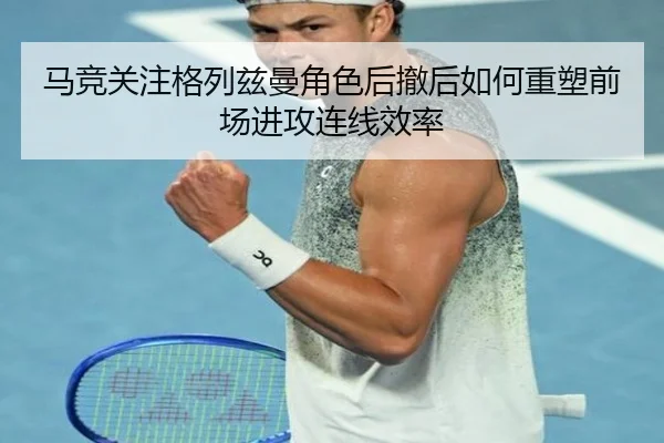 马竞关注格列兹曼角色后撤后如何重塑前场进攻连线效率
